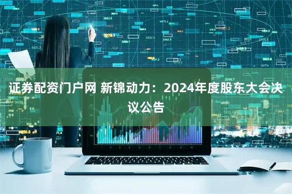 证券配资门户网 新锦动力：2024年度股东大会决议公告