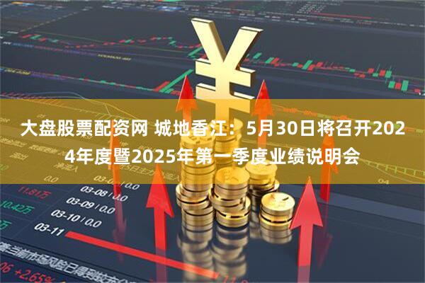 大盘股票配资网 城地香江：5月30日将召开2024年度暨2025年第一季度业绩说明会