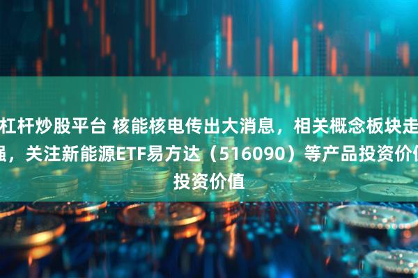 杠杆炒股平台 核能核电传出大消息，相关概念板块走强，关注新能源ETF易方达（516090）等产品投资价值
