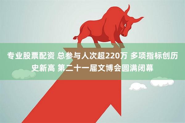 专业股票配资 总参与人次超220万 多项指标创历史新高 第二十一届文博会圆满闭幕