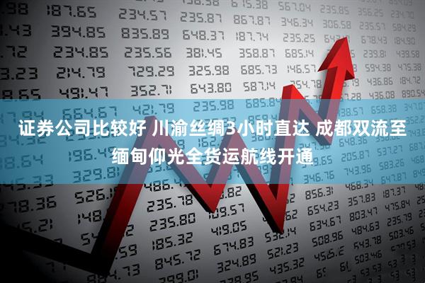 证券公司比较好 川渝丝绸3小时直达 成都双流至缅甸仰光全货运航线开通