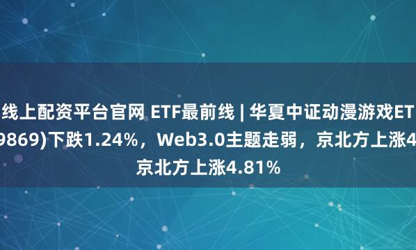 线上配资平台官网 ETF最前线 | 华夏中证动漫游戏ETF(159869)下跌1.24%，Web3.0主题走弱，京北方上涨4.81%