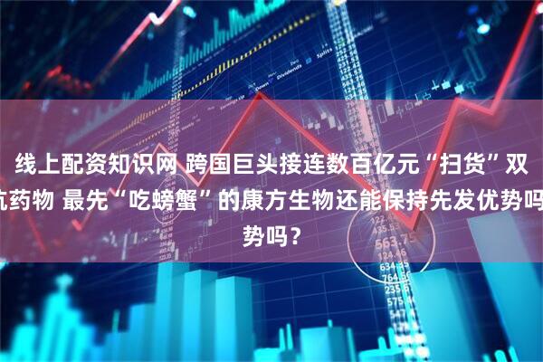 线上配资知识网 跨国巨头接连数百亿元“扫货”双抗药物 最先“吃螃蟹”的康方生物还能保持先发优势吗？