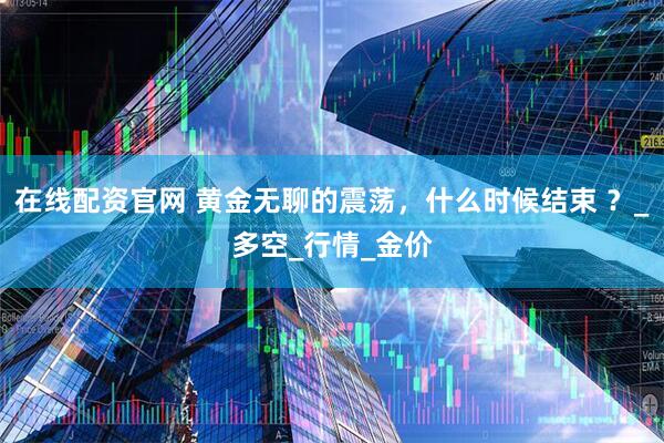 在线配资官网 黄金无聊的震荡，什么时候结束 ？_多空_行情_金价