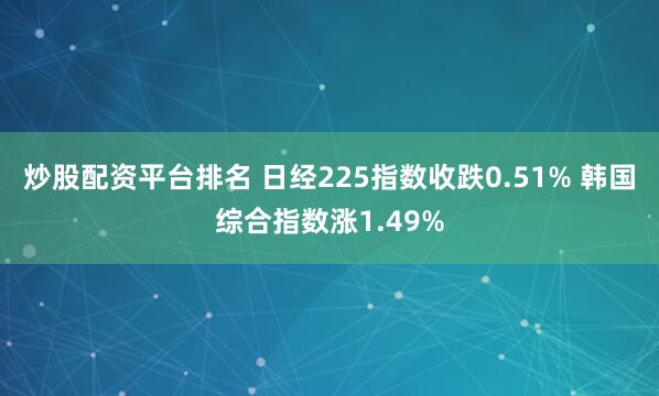 炒股配资平台排名 日经225指数收跌0.51% 韩国综合指数涨1.49%