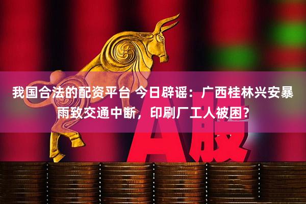 我国合法的配资平台 今日辟谣：广西桂林兴安暴雨致交通中断，印刷厂工人被困？