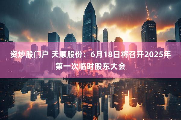 资炒股门户 天顺股份：6月18日将召开2025年第一次临时股东大会