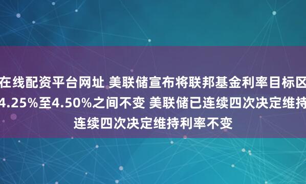 在线配资平台网址 美联储宣布将联邦基金利率目标区间维持在4.25%至4.50%之间不变 美联储已连续四次决定维持利率不变