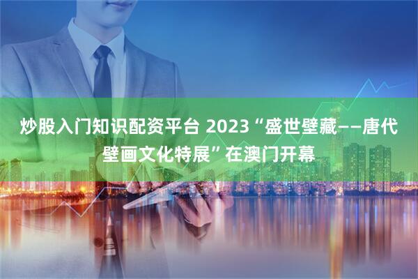 炒股入门知识配资平台 2023“盛世壁藏——唐代壁画文化特展”在澳门开幕