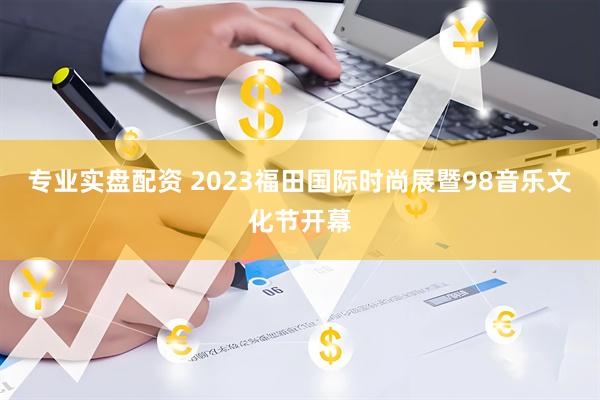 专业实盘配资 2023福田国际时尚展暨98音乐文化节开幕