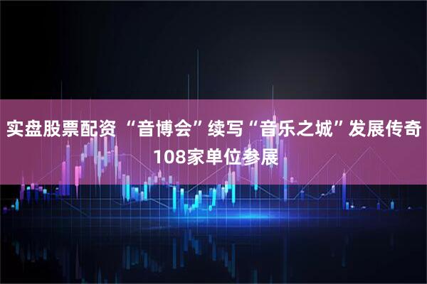 实盘股票配资 “音博会”续写“音乐之城”发展传奇 108家单位参展