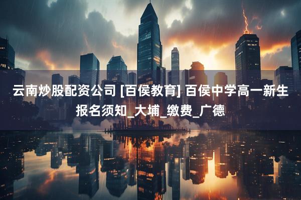 云南炒股配资公司 [百侯教育] 百侯中学高一新生报名须知_大埔_缴费_广德