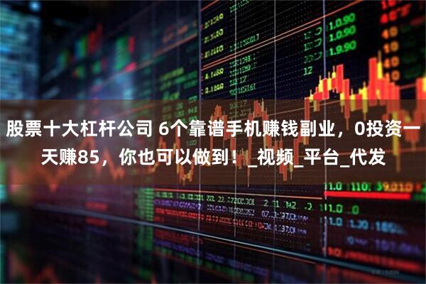 股票十大杠杆公司 6个靠谱手机赚钱副业，0投资一天赚85，你也可以做到！_视频_平台_代发