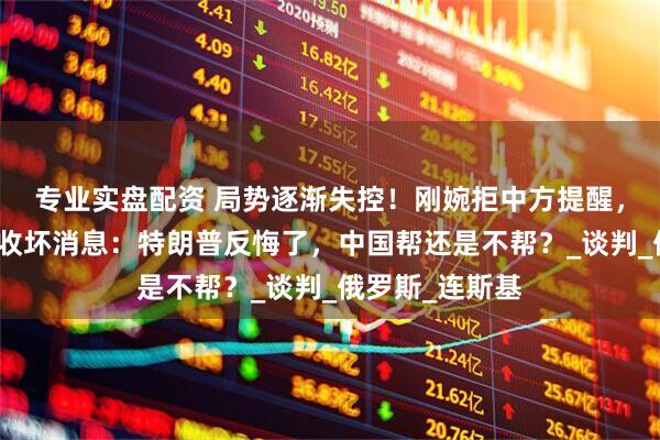 专业实盘配资 局势逐渐失控！刚婉拒中方提醒，普京转头就连收坏消息：特朗普反悔了，中国帮还是不帮？_谈判_俄罗斯_连斯基