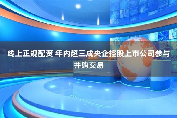 线上正规配资 年内超三成央企控股上市公司参与并购交易
