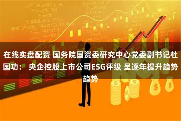 在线实盘配资 国务院国资委研究中心党委副书记杜国功： 央企控股上市公司ESG评级 呈逐年提升趋势
