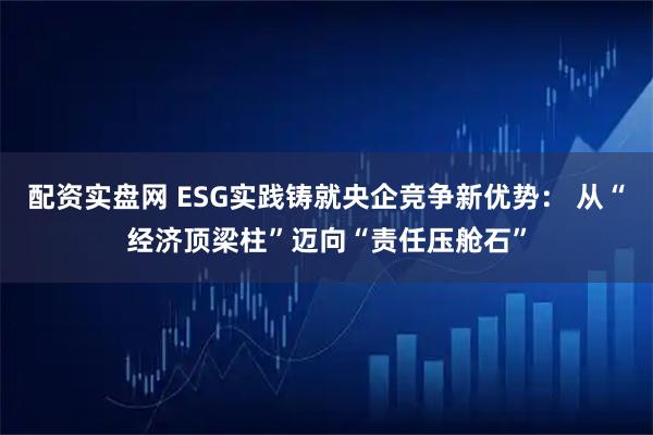 配资实盘网 ESG实践铸就央企竞争新优势： 从“经济顶梁柱”迈向“责任压舱石”